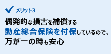 メリット3　偶発的な損害を補償する動産総合保険を付保しているので、万が一の時も安心