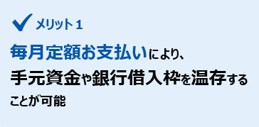 メリット１　毎月定額お支払いにより、手元資金や銀行借入枠を温存することが可能